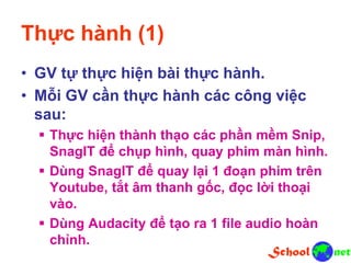 Thực hành (1)
• GV tự thực hiện bài thực hành.
• Mỗi GV cần thực hành các công việc
sau:
 Thực hiện thành thạo các phần mềm Snip,
SnagIT để chụp hình, quay phim màn hình.
 Dùng SnagIT để quay lại 1 đoạn phim trên
Youtube, tắt âm thanh gốc, đọc lời thoại
vào.
 Dùng Audacity để tạo ra 1 file audio hoàn
chỉnh.
 