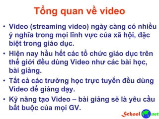 Tổng quan về video
• Video (streaming video) ngày càng có nhiều
ý nghĩa trong mọi lĩnh vực của xã hội, đặc
biệt trong giáo dục.
• Hiện nay hầu hết các tổ chức giáo dục trên
thế giới đều dùng Video như các bài học,
bài giảng.
• Tất cả các trường học trực tuyến đều dùng
Video để giảng dạy.
• Kỹ năng tạo Video – bài giảng sẽ là yêu cầu
bắt buộc của mọi GV.
 