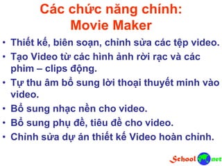 Các chức năng chính:
Movie Maker
• Thiết kế, biên soạn, chỉnh sửa các tệp video.
• Tạo Video từ các hình ảnh rời rạc và các
phim – clips động.
• Tự thu âm bổ sung lời thoại thuyết minh vào
video.
• Bổ sung nhạc nền cho video.
• Bổ sung phụ đề, tiêu đề cho video.
• Chỉnh sửa dự án thiết kế Video hoàn chỉnh.
 