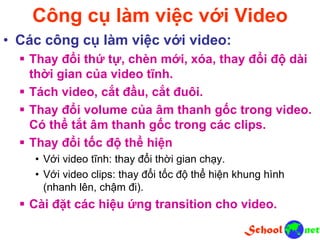 Công cụ làm việc với Video
• Các công cụ làm việc với video:
 Thay đổi thứ tự, chèn mới, xóa, thay đổi độ dài
thời gian của video tĩnh.
 Tách video, cắt đầu, cắt đuôi.
 Thay đổi volume của âm thanh gốc trong video.
Có thể tắt âm thanh gốc trong các clips.
 Thay đổi tốc độ thể hiện
• Với video tĩnh: thay đổi thời gian chạy.
• Với video clips: thay đổi tốc độ thể hiện khung hình
(nhanh lên, chậm đi).
 Cài đặt các hiệu ứng transition cho video.
 