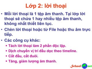 Lớp 2: lời thoại
• Mỗi lời thoại là 1 tệp âm thanh. Tại lớp lời
thoại sẽ chứa 1 hay nhiều tệp âm thanh,
không nhất thiết liên tục.
• Chèn lời thoại hoặc từ File hoặc thu âm trực
tiếp.
• Các công cụ khác:
 Tách lời thoại làm 2 phần độc lập.
 Dịch chuyển vị trí đầu dọc theo timeline.
 Cắt đầu, cắt đuôi.
 Tăng, giảm lượng âm thanh.
 