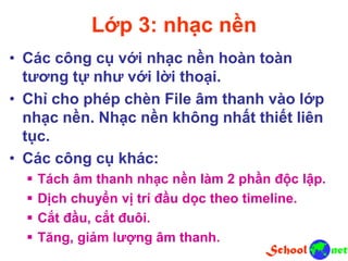 Lớp 3: nhạc nền
• Các công cụ với nhạc nền hoàn toàn
tương tự như với lời thoại.
• Chỉ cho phép chèn File âm thanh vào lớp
nhạc nền. Nhạc nền không nhất thiết liên
tục.
• Các công cụ khác:
 Tách âm thanh nhạc nền làm 2 phần độc lập.
 Dịch chuyển vị trí đầu dọc theo timeline.
 Cắt đầu, cắt đuôi.
 Tăng, giảm lượng âm thanh.
 