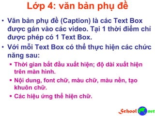 Lớp 4: văn bản phụ đề
• Văn bản phụ đề (Caption) là các Text Box
được gán vào các video. Tại 1 thời điểm chỉ
được phép có 1 Text Box.
• Với mỗi Text Box có thể thực hiện các chức
năng sau:
 Thời gian bắt đầu xuất hiện; độ dài xuất hiện
trên màn hình.
 Nội dung, font chữ, màu chữ, màu nền, tạo
khuôn chữ.
 Các hiệu ứng thể hiện chữ.
 
