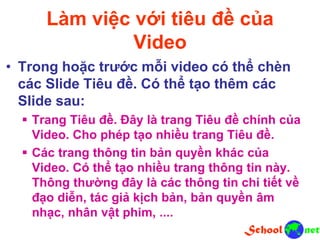 Làm việc với tiêu đề của
Video
• Trong hoặc trước mỗi video có thể chèn
các Slide Tiêu đề. Có thể tạo thêm các
Slide sau:
 Trang Tiêu đề. Đây là trang Tiêu đề chính của
Video. Cho phép tạo nhiều trang Tiêu đề.
 Các trang thông tin bản quyền khác của
Video. Có thể tạo nhiều trang thông tin này.
Thông thường đây là các thông tin chi tiết về
đạo diễn, tác giả kịch bản, bản quyền âm
nhạc, nhân vật phim, ....
 