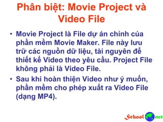 Phân biệt: Movie Project và
Video File
• Movie Project là File dự án chính của
phần mềm Movie Maker. File này lưu
trữ các nguồn dữ liệu, tài nguyên để
thiết kế Video theo yêu cầu. Project File
không phải là Video File.
• Sau khi hoàn thiện Video như ý muốn,
phần mềm cho phép xuất ra Video File
(dạng MP4).
 