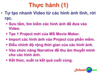 Thực hành (1)
• Tự tạo nhanh Video từ các hình ảnh tĩnh, rời
rạc.
 Sưu tầm, tìm kiếm các hình ảnh để đưa vào
Video.
 Tạo 1 Project mới của MS Movie Maker.
 Import các hình ảnh vào Project của phần mềm.
 Điều chỉnh độ rộng thời gian của các hình ảnh.
 Vào chức năng Narrative để thu âm thuyết minh
cho các hình ảnh.
 Kết thúc, xuất ra kết quả cuối cùng.
 