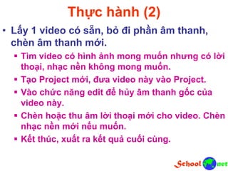 Thực hành (2)
• Lấy 1 video có sẵn, bỏ đi phần âm thanh,
chèn âm thanh mới.
 Tìm video có hình ảnh mong muốn nhưng có lời
thoại, nhạc nền không mong muốn.
 Tạo Project mới, đưa video này vào Project.
 Vào chức năng edit để hủy âm thanh gốc của
video này.
 Chèn hoặc thu âm lời thoại mới cho video. Chèn
nhạc nền mới nếu muốn.
 Kết thúc, xuất ra kết quả cuối cùng.
 
