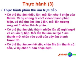 Thực hành (3)
• Thực hành phần thu âm trực tiếp
 Có thể thu âm nhiều lần, mỗi lần cho 1 phần của
Movie. Ví dụ chúng ta có 2 video thành phần
hiện, có thể thu âm làm 2 lần, mỗi lần tương
ứng với 1 video thành phần.
 Có thể thu âm chia thành nhiều lần để nghỉ ngơi
và chuẩn bị tiếp. Mỗi lần thu âm sẽ tạo 1 âm
thanh mới chèn vào cuối của dãy âm thanh
trước đó.
 Có thể thu âm xen kẽ việc chèn file âm thanh có
sẵn, ví dụ chèn 1 bản nhạc đệm.
 