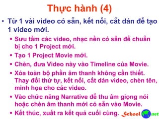 Thực hành (4)
• Từ 1 vài video có sẵn, kết nối, cắt dán để tạo
1 video mới.
 Sưu tầm các video, nhạc nền có sẵn để chuẩn
bị cho 1 Project mới.
 Tạo 1 Project Movie mới.
 Chèn, đưa Video này vào Timeline của Movie.
 Xóa toàn bộ phần âm thanh không cần thiết.
Thay đổi thứ tự, kết nối, cắt dán video, chèn tên,
minh họa cho các video.
 Vào chức năng Narrative để thu âm giọng nói
hoặc chèn âm thanh mới có sẵn vào Movie.
 Kết thúc, xuất ra kết quả cuối cùng.
 