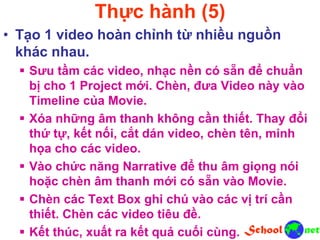Thực hành (5)
• Tạo 1 video hoàn chỉnh từ nhiều nguồn
khác nhau.
 Sưu tầm các video, nhạc nền có sẵn để chuẩn
bị cho 1 Project mới. Chèn, đưa Video này vào
Timeline của Movie.
 Xóa những âm thanh không cần thiết. Thay đổi
thứ tự, kết nối, cắt dán video, chèn tên, minh
họa cho các video.
 Vào chức năng Narrative để thu âm giọng nói
hoặc chèn âm thanh mới có sẵn vào Movie.
 Chèn các Text Box ghi chú vào các vị trí cần
thiết. Chèn các video tiêu đề.
 Kết thúc, xuất ra kết quả cuối cùng.
 