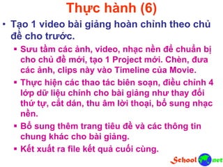 Thực hành (6)
• Tạo 1 video bài giảng hoàn chỉnh theo chủ
đề cho trước.
 Sưu tầm các ảnh, video, nhạc nền để chuẩn bị
cho chủ đề mới, tạo 1 Project mới. Chèn, đưa
các ảnh, clips này vào Timeline của Movie.
 Thực hiện các thao tác biên soạn, điều chỉnh 4
lớp dữ liệu chính cho bài giảng như thay đổi
thứ tự, cắt dán, thu âm lời thoại, bổ sung nhạc
nền.
 Bổ sung thêm trang tiêu đề và các thông tin
chung khác cho bài giảng.
 Kết xuất ra file kết quả cuối cùng.
 