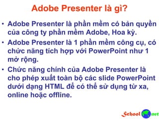 Adobe Presenter là gì?
• Adobe Presenter là phần mềm có bản quyền
của công ty phần mềm Adobe, Hoa kỳ.
• Adobe Presenter là 1 phần mềm công cụ, có
chức năng tích hợp với PowerPoint như 1
mở rộng.
• Chức năng chính của Adobe Presenter là
cho phép xuất toàn bộ các slide PowerPoint
dưới dạng HTML để có thể sử dụng từ xa,
online hoặc offline.
 