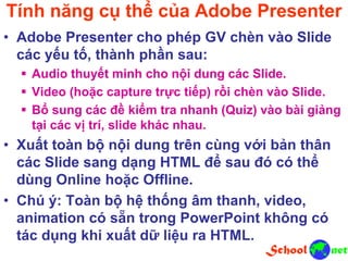 Tính năng cụ thể của Adobe Presenter
• Adobe Presenter cho phép GV chèn vào Slide
các yếu tố, thành phần sau:
 Audio thuyết minh cho nội dung các Slide.
 Video (hoặc capture trực tiếp) rồi chèn vào Slide.
 Bổ sung các đề kiểm tra nhanh (Quiz) vào bài giảng
tại các vị trí, slide khác nhau.
• Xuất toàn bộ nội dung trên cùng với bản thân
các Slide sang dạng HTML để sau đó có thể
dùng Online hoặc Offline.
• Chú ý: Toàn bộ hệ thống âm thanh, video,
animation có sẵn trong PowerPoint không có
tác dụng khi xuất dữ liệu ra HTML.
 
