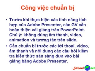 Công việc chuẩn bị
• Trước khi thực hiện các tính năng tích
hợp của Adobe Presenter, các GV cần
hoàn thiện vài giảng trên PowerPoint.
Chú ý: không dùng âm thanh, video,
animation và tương tác trên slide.
• Cần chuẩn bị trước các lời thoại, video,
âm thanh và nội dung các câu hỏi kiểm
tra kiến thức sẵn sàng đưa vào bài
giảng bằng Adobe Presenter.
 