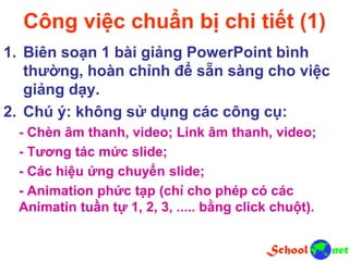 Công việc chuẩn bị chi tiết (1)
1. Biên soạn 1 bài giảng PowerPoint bình
thường, hoàn chỉnh để sẵn sàng cho việc
giảng dạy.
2. Chú ý: không sử dụng các công cụ:
- Chèn âm thanh, video; Link âm thanh, video;
- Tương tác mức slide;
- Các hiệu ứng chuyển slide;
- Animation phức tạp (chỉ cho phép có các
Animatin tuần tự 1, 2, 3, ..... bằng click chuột).
 
