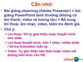 Cần nhớ
• Bài giảng elearning (Adobe Presenter) = bài
giảng PowerPoint bình thường (không có
âm thanh, video và tương tác) + Bổ sung
lời thoại, âm nhạc, video, kiểm tra đánh giá.
• Chú ý:
 Lời thoại: GV tự giới thiệu hoặc thuyết minh
cho slide.
 Lời thoại thuyết minh: trên 1 slide / nhiều slide
/ hỗ trợ Animation tuần tự.
 Video: Tự giới thiệu bản thân hoặc video mô
phỏng kiến thức cho HS.
 