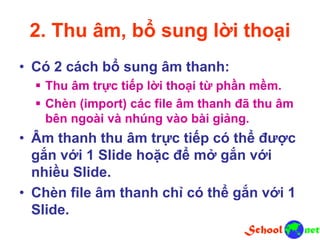 2. Thu âm, bổ sung lời thoại
• Có 2 cách bổ sung âm thanh:
 Thu âm trực tiếp lời thoại từ phần mềm.
 Chèn (import) các file âm thanh đã thu âm
bên ngoài và nhúng vào bài giảng.
• Âm thanh thu âm trực tiếp có thể được
gắn với 1 Slide hoặc để mở gắn với
nhiều Slide.
• Chèn file âm thanh chỉ có thể gắn với 1
Slide.
 