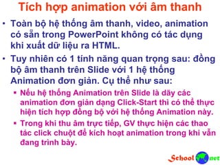 Tích hợp animation với âm thanh
• Toàn bộ hệ thống âm thanh, video, animation
có sẵn trong PowerPoint không có tác dụng
khi xuất dữ liệu ra HTML.
• Tuy nhiên có 1 tính năng quan trọng sau: đồng
bộ âm thanh trên Slide với 1 hệ thống
Animation đơn giản. Cụ thể như sau:
 Nếu hệ thống Animation trên Slide là dãy các
animation đơn giản dạng Click-Start thì có thể thực
hiện tích hợp đồng bộ với hệ thống Animation này.
 Trong khi thu âm trực tiếp, GV thực hiện các thao
tác click chuột để kích hoạt animation trong khi vẫn
đang trình bày.
 