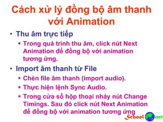 Cách xử lý đồng bộ âm thanh
với Animation
• Thu âm trực tiếp
 Trong quá trình thu âm, click nút Next
Animation để đồng bộ với animation
tương ứng.
• Import âm thanh từ File
 Chèn file âm thanh (import audio).
 Thực hiện lệnh Sync Audio.
 Trong cửa sổ hộp thoại nháy nút Change
Timings. Sau đó click nút Next Animation
để đồng bộ với animation tương ứng
 