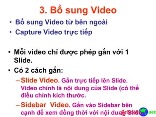 3. Bổ sung Video
• Bổ sung Video từ bên ngoài
• Capture Video trực tiếp
• Mỗi video chỉ được phép gắn với 1
Slide.
• Có 2 cách gắn:
–Slide Video. Gắn trực tiếp lên Slide.
Video chính là nội dung của Slide (có thể
điều chỉnh kích thước.
–Sidebar Video. Gắn vào Sidebar bên
cạnh để xem đồng thời với nội dung Slide.
 