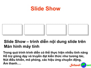 Slide Show
Slide Show – trình diễn nội dung slide trên
Màn hình máy tính
Trong quá trình trình diễn có thể thực hiện nhiều tính năng
Hỗ trợ giảng dạy và truyền đạt kiến thức như tương tác,
Nút điều khiển, mô phỏng, các hiệu ứng chuyển động,
Âm thanh….
 