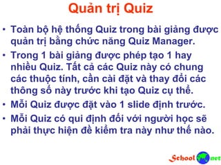 Quản trị Quiz
• Toàn bộ hệ thống Quiz trong bài giảng được
quản trị bằng chức năng Quiz Manager.
• Trong 1 bài giảng được phép tạo 1 hay
nhiều Quiz. Tất cả các Quiz này có chung
các thuộc tính, cần cài đặt và thay đổi các
thông số này trước khi tạo Quiz cụ thể.
• Mỗi Quiz được đặt vào 1 slide định trước.
• Mỗi Quiz có qui định đối với người học sẽ
phải thực hiện đề kiểm tra này như thế nào.
 