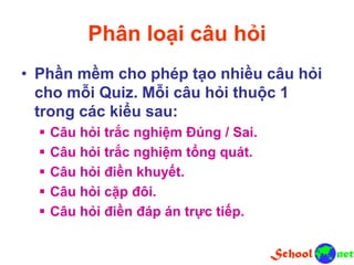 Phân loại câu hỏi
• Phần mềm cho phép tạo nhiều câu hỏi
cho mỗi Quiz. Mỗi câu hỏi thuộc 1
trong các kiểu sau:
 Câu hỏi trắc nghiệm Đúng / Sai.
 Câu hỏi trắc nghiệm tổng quát.
 Câu hỏi điền khuyết.
 Câu hỏi cặp đôi.
 Câu hỏi điền đáp án trực tiếp.
 