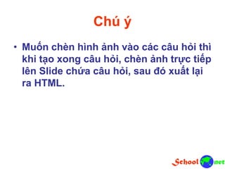Chú ý
• Muốn chèn hình ảnh vào các câu hỏi thì
khi tạo xong câu hỏi, chèn ảnh trực tiếp
lên Slide chứa câu hỏi, sau đó xuất lại
ra HTML.
 