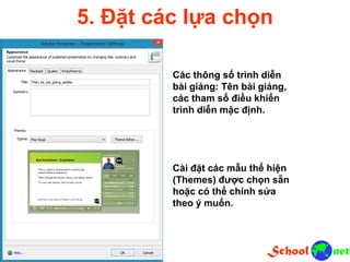 5. Đặt các lựa chọn
Các thông số trình diễn
bài giảng: Tên bài giảng,
các tham số điều khiển
trình diễn mặc định.
Cài đặt các mẫu thể hiện
(Themes) được chọn sẵn
hoặc có thể chỉnh sửa
theo ý muốn.
 
