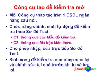Công cụ tạo đề kiểm tra mở
• Mỗi Công cụ thao tác trên 1 CSDL ngân
hàng câu hỏi.
• Chức năng chính: sinh tự động đề kiểm
tra theo Sơ đồ Test:
 C1: thông qua các Mẫu đề kiểm tra.
 C2: thông qua Ma trận kiến thức.
• Cho phép nhập, sửa trực tiếp Sơ đồ
Test.
• Sinh xong đề kiểm tra cho phép xem lại
và chỉnh sửa tại chỗ trước khi in và lưu
lại.
 