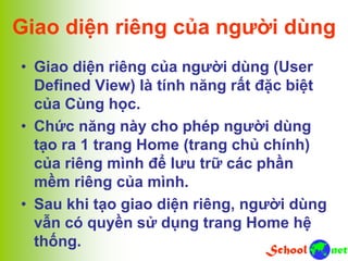 Giao diện riêng của người dùng
• Giao diện riêng của người dùng (User
Defined View) là tính năng rất đặc biệt
của Cùng học.
• Chức năng này cho phép người dùng
tạo ra 1 trang Home (trang chủ chính)
của riêng mình để lưu trữ các phần
mềm riêng của mình.
• Sau khi tạo giao diện riêng, người dùng
vẫn có quyền sử dụng trang Home hệ
thống.
 
