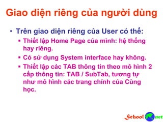 Giao diện riêng của người dùng
• Trên giao diện riêng của User có thể:
 Thiết lập Home Page của mình: hệ thống
hay riêng.
 Có sử dụng System interface hay không.
 Thiết lập các TAB thông tin theo mô hình 2
cấp thông tin: TAB / SubTab, tương tự
như mô hình các trang chính của Cùng
học.
 