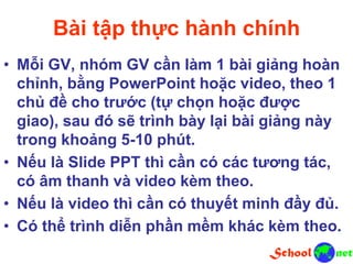 Bài tập thực hành chính
• Mỗi GV, nhóm GV cần làm 1 bài giảng hoàn
chỉnh, bằng PowerPoint hoặc video, theo 1
chủ đề cho trước (tự chọn hoặc được
giao), sau đó sẽ trình bày lại bài giảng này
trong khoảng 5-10 phút.
• Nếu là Slide PPT thì cần có các tương tác,
có âm thanh và video kèm theo.
• Nếu là video thì cần có thuyết minh đầy đủ.
• Có thể trình diễn phần mềm khác kèm theo.
 