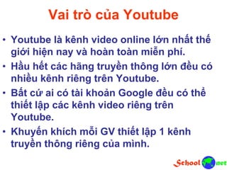 Vai trò của Youtube
• Youtube là kênh video online lớn nhất thế
giới hiện nay và hoàn toàn miễn phí.
• Hầu hết các hãng truyền thông lớn đều có
nhiều kênh riêng trên Youtube.
• Bất cứ ai có tài khoản Google đều có thể
thiết lập các kênh video riêng trên
Youtube.
• Khuyến khích mỗi GV thiết lập 1 kênh
truyền thông riêng của mình.
 