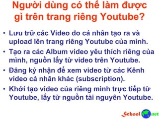 Người dùng có thể làm được
gì trên trang riêng Youtube?
• Lưu trữ các Video do cá nhân tạo ra và
upload lên trang riêng Youtube của mình.
• Tạo ra các Album video yêu thích riêng của
mình, nguồn lấy từ video trên Youtube.
• Đăng ký nhận để xem video từ các Kênh
video cá nhân khác (subscription).
• Khởi tạo video của riêng mình trực tiếp từ
Youtube, lấy từ nguồn tài nguyên Youtube.
 