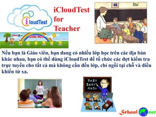 iCloudTest
for
Teacher
Nếu bạn là Giáo viên, bạn đang có nhiều lớp học trên các địa bàn
khác nhau, bạn có thể dùng iCloudTest để tổ chức các đợt kiểm tra
trực tuyến cho tất cả mà không cần đến lớp, chỉ ngồi tại chỗ và điều
khiển từ xa.
 