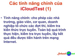 Các tính năng chính của
iCloudTest (1)
• Tính năng chính: cho phép các nhà
trường, giáo viên, cơ quan, doanh
nghiệp tổ chức các đợt thi, kiểm tra
kiến thức trực tuyến. Toàn bộ quá trình
thực hiện, kiểm tra trực tuyến, lấy kết
quả đều được tiến hành trên mạng
Internet.
 
