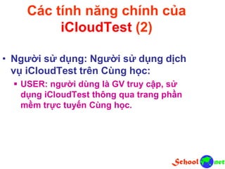 Các tính năng chính của
iCloudTest (2)
• Người sử dụng: Người sử dụng dịch
vụ iCloudTest trên Cùng học:
 USER: người dùng là GV truy cập, sử
dụng iCloudTest thông qua trang phần
mềm trực tuyến Cùng học.
 