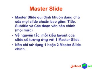 Master Slide
• Master Slide qui định khuôn dạng chữ
của mọi slide chuẩn bao gồm: Title,
Subtitle và Các đoạn văn bản chính
(mọi mức).
• Về nguyên tắc, mỗi kiểu layout của
slide sẽ tương ứng với 1 Master Slide.
• Nên chỉ sử dụng 1 hoặc 2 Master Slide
chính.
 
