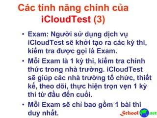 Các tính năng chính của
iCloudTest (3)
• Exam: Người sử dụng dịch vụ
iCloudTest sẽ khởi tạo ra các kỳ thi,
kiểm tra được gọi là Exam.
• Mỗi Exam là 1 kỳ thi, kiểm tra chính
thức trong nhà trường. iCloudTest
sẽ giúp các nhà trường tổ chức, thiết
kế, theo dõi, thực hiện trọn vẹn 1 kỳ
thi từ đầu đến cuối.
• Mỗi Exam sẽ chỉ bao gồm 1 bài thi
duy nhất.
 
