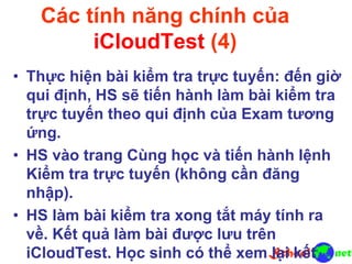Các tính năng chính của
iCloudTest (4)
• Thực hiện bài kiểm tra trực tuyến: đến giờ
qui định, HS sẽ tiến hành làm bài kiểm tra
trực tuyến theo qui định của Exam tương
ứng.
• HS vào trang Cùng học và tiến hành lệnh
Kiểm tra trực tuyến (không cần đăng
nhập).
• HS làm bài kiểm tra xong tắt máy tính ra
về. Kết quả làm bài được lưu trên
iCloudTest. Học sinh có thể xem lại kết
 