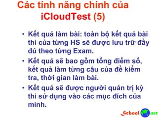 Các tính năng chính của
iCloudTest (5)
• Kết quả làm bài: toàn bộ kết quả bài
thi của từng HS sẽ được lưu trữ đầy
đủ theo từng Exam.
• Kết quả sẽ bao gồm tổng điểm số,
kết quả làm từng câu của đề kiểm
tra, thời gian làm bài.
• Kết quả sẽ được người quản trị kỳ
thi sử dụng vào các mục đích của
mình.
 