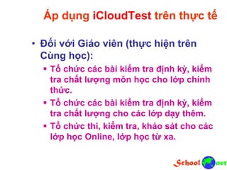 Áp dụng iCloudTest trên thực tế
• Đối với Giáo viên (thực hiện trên
Cùng học):
 Tổ chức các bài kiểm tra định kỳ, kiểm
tra chất lượng môn học cho lớp chính
thức.
 Tổ chức các bài kiểm tra định kỳ, kiểm
tra chất lượng cho các lớp dạy thêm.
 Tổ chức thi, kiểm tra, khảo sát cho các
lớp học Online, lớp học từ xa.
 