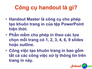 Công cụ handout là gì?
• Handout Master là công cụ cho phép
tạo khuôn trang in của tệp PowerPoint
hiện thời.
• Phần mềm cho phép in theo các lựa
chọn mỗi trang có 1, 2, 3, 4, 6, 9 slides
hoặc outline.
• Công việc tạo khuôn trang in bao gồm
tất cả các công việc xử lý thông tin trên
trang in này.
 