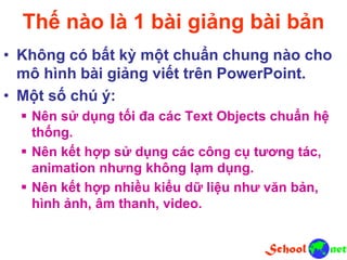 Thế nào là 1 bài giảng bài bản
• Không có bất kỳ một chuẩn chung nào cho
mô hình bài giảng viết trên PowerPoint.
• Một số chú ý:
 Nên sử dụng tối đa các Text Objects chuẩn hệ
thống.
 Nên kết hợp sử dụng các công cụ tương tác,
animation nhưng không lạm dụng.
 Nên kết hợp nhiều kiểu dữ liệu như văn bản,
hình ảnh, âm thanh, video.
 