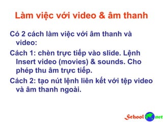 Làm việc với video & âm thanh
Có 2 cách làm việc với âm thanh và
video:
Cách 1: chèn trực tiếp vào slide. Lệnh
Insert video (movies) & sounds. Cho
phép thu âm trực tiếp.
Cách 2: tạo nút lệnh liên kết với tệp video
và âm thanh ngoài.
 