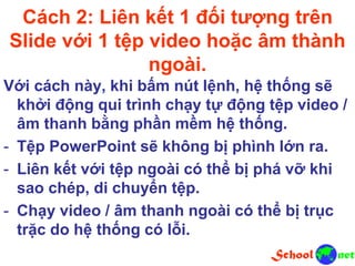 Cách 2: Liên kết 1 đối tượng trên
Slide với 1 tệp video hoặc âm thành
ngoài.
Với cách này, khi bấm nút lệnh, hệ thống sẽ
khởi động qui trình chạy tự động tệp video /
âm thanh bằng phần mềm hệ thống.
- Tệp PowerPoint sẽ không bị phình lớn ra.
- Liên kết với tệp ngoài có thể bị phá vỡ khi
sao chép, di chuyển tệp.
- Chạy video / âm thanh ngoài có thể bị trục
trặc do hệ thống có lỗi.
 