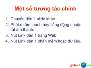 Một số tương tác chính
1. Chuyển đến 1 slide khác
2. Phát ra âm thanh hay tiếng động / hoặc
tắt âm thanh.
3. Nút Link đến 1 trang Web
4. Nút Link đến 1 phần mềm hoặc dữ liệu.
 
