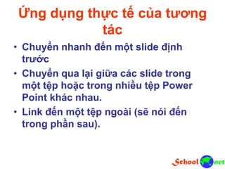 Ứng dụng thực tế của tương
tác
• Chuyển nhanh đến một slide định
trước
• Chuyển qua lại giữa các slide trong
một tệp hoặc trong nhiều tệp Power
Point khác nhau.
• Link đến một tệp ngoài (sẽ nói đến
trong phần sau).
 