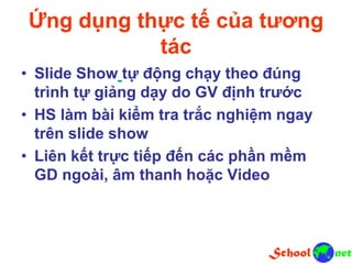 Ứng dụng thực tế của tương
tác
• Slide Show tự động chạy theo đúng
trình tự giảng dạy do GV định trước
• HS làm bài kiểm tra trắc nghiệm ngay
trên slide show
• Liên kết trực tiếp đến các phần mềm
GD ngoài, âm thanh hoặc Video
 